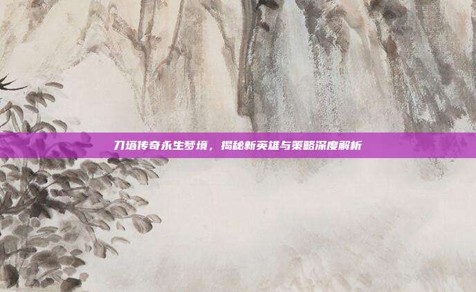 刀塔传奇永生梦境,揭秘新英雄与策略深度解析