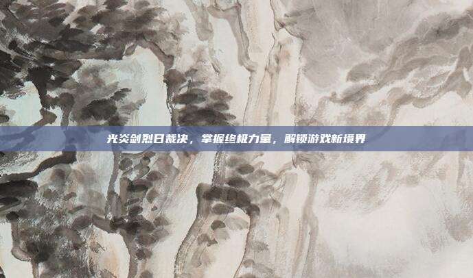 光炎剑烈日裁决，掌握终极力量，解锁游戏新境界