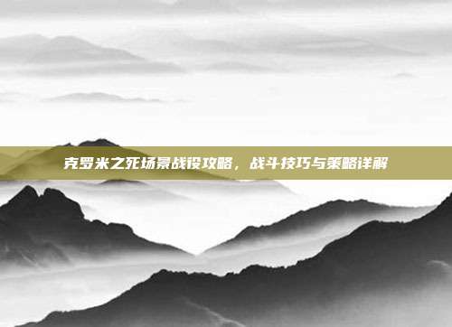 克罗米之死场景战役攻略，战斗技巧与策略详解
