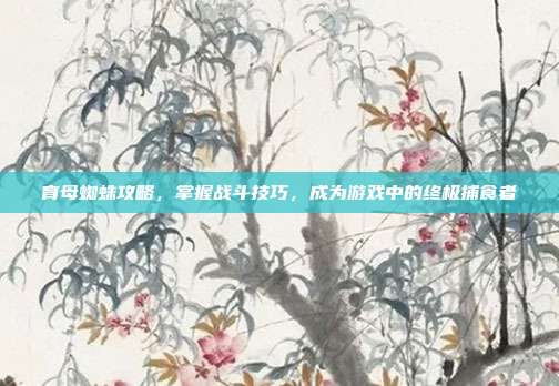 育母蜘蛛攻略，掌握战斗技巧，成为游戏中的终极捕食者