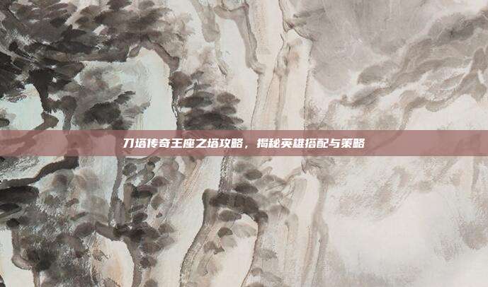 刀塔传奇王座之塔攻略，揭秘英雄搭配与策略