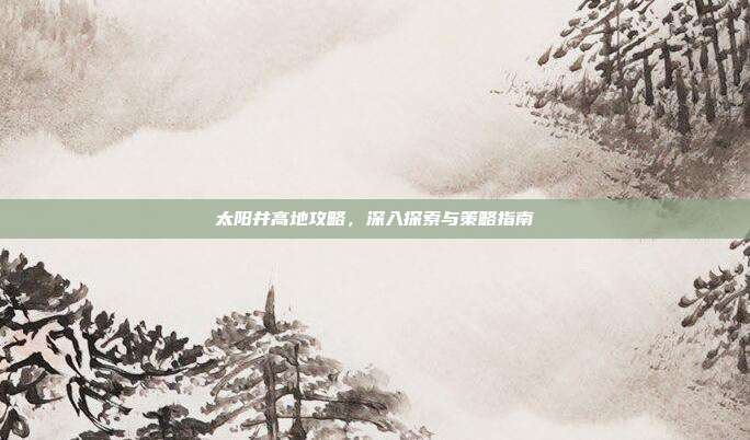 太阳井高地攻略,深入探索与策略指南