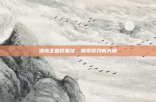 洛克王国巨星球,探索游戏新天地