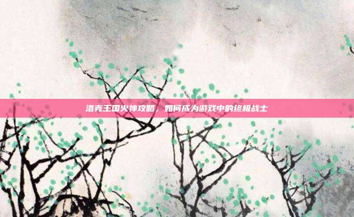 洛克王国火神攻略,如何成为游戏中的终极战士