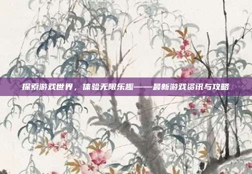 探索游戏世界,体验无限乐趣——最新游戏资讯与攻略