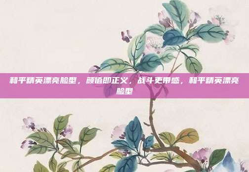 和平精英漂亮脸型，颜值即正义，战斗更带感，和平精英漂亮脸型
