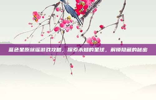 蓝色星原旅谣游戏攻略，探索未知的星球，解锁隐藏的秘密