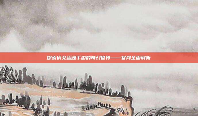 探索倩女幽魂手游的奇幻世界——官网全面解析