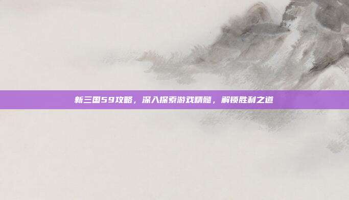 新三国59攻略,深入探索游戏精髓,解锁胜利之道