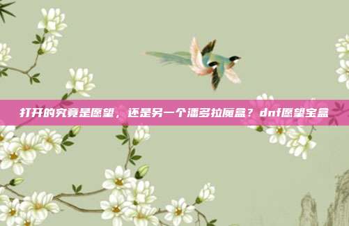 打开的究竟是愿望，还是另一个潘多拉魔盒？dnf愿望宝盒