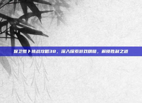 保卫萝卜挑战攻略38，深入探索游戏精髓，解锁胜利之道