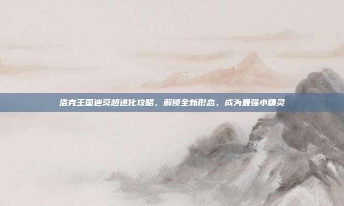 洛克王国迪莫超进化攻略，解锁全新形态，成为最强小精灵