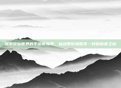 探索修仙世界的手游新境界，仙途带你领略不一样的修真之旅