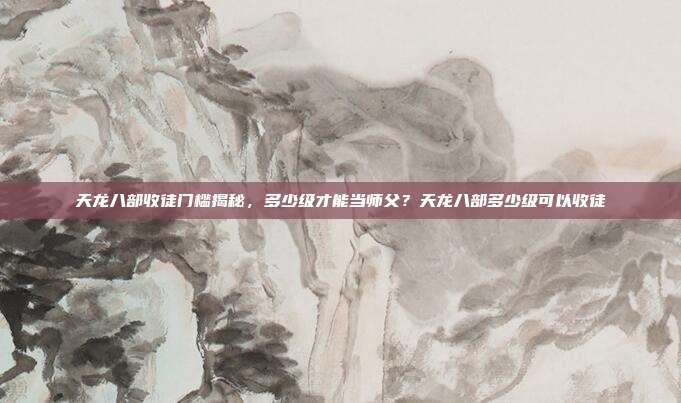 天龙八部收徒门槛揭秘，多少级才能当师父？天龙八部多少级可以收徒