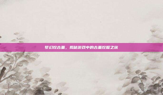 梦幻挖古董，揭秘游戏中的古董挖掘之旅