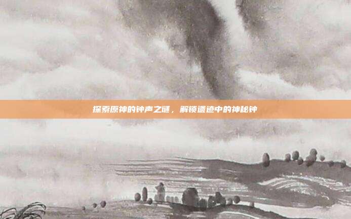 探索原神的钟声之谜，解锁遗迹中的神秘钟