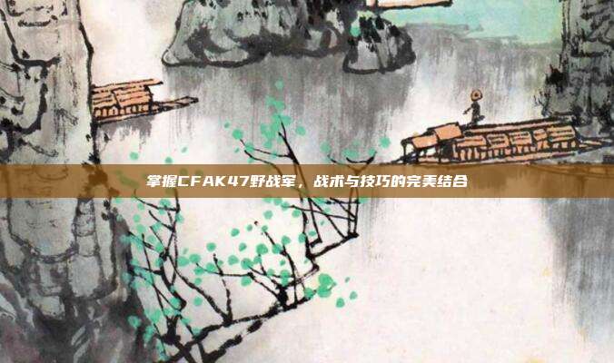 掌握CFAK47野战军，战术与技巧的完美结合