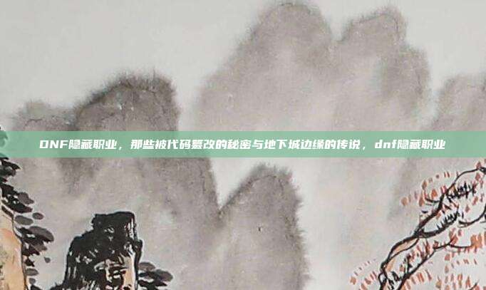 DNF隐藏职业，那些被代码篡改的秘密与地下城边缘的传说，dnf隐藏职业