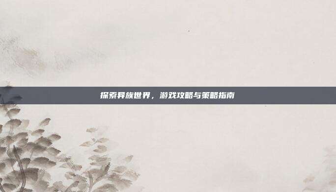 探索异族世界，游戏攻略与策略指南