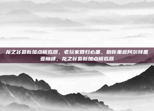 龙之谷最新加点模拟器，老玩家回归必备，助你重返阿尔特里亚巅峰，龙之谷最新加点模拟器