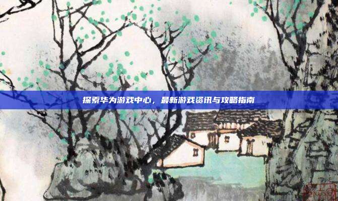 探索华为游戏中心，最新游戏资讯与攻略指南