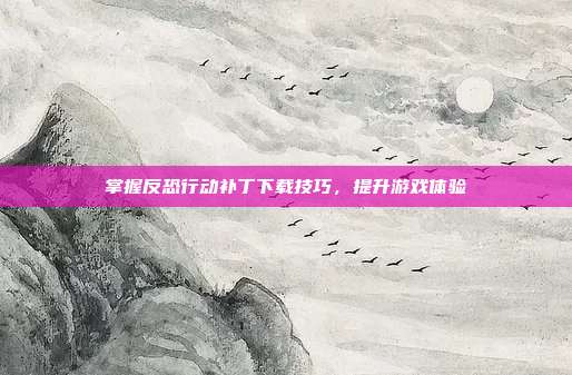 掌握反恐行动补丁下载技巧,提升游戏体验