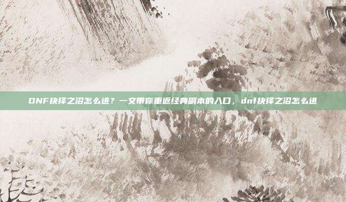 DNF抉择之沼怎么进？一文带你重返经典副本的入口，dnf抉择之沼怎么进