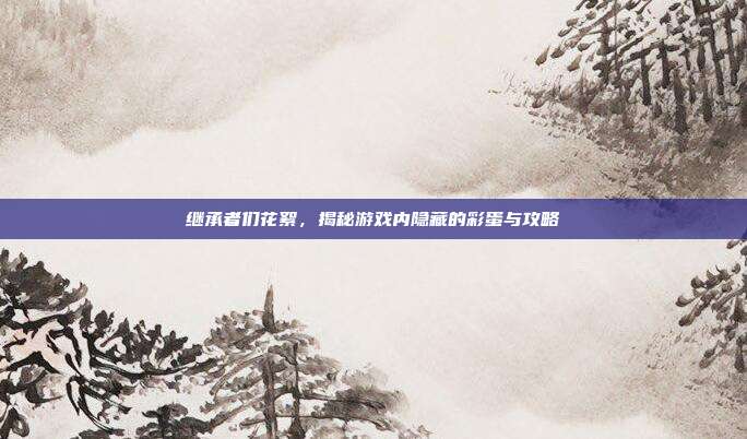 继承者们花絮,揭秘游戏内隐藏的彩蛋与攻略