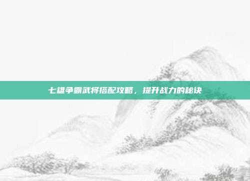 七雄争霸武将搭配攻略,提升战力的秘诀