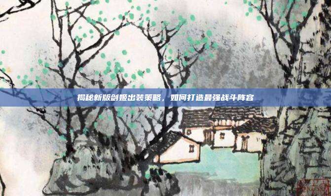 揭秘新版剑姬出装策略,如何打造最强战斗阵容