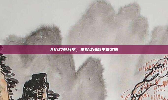 AK47野战军，掌握战场的王者武器