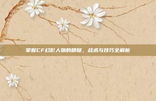 掌握CF幻影人物的精髓，战术与技巧全解析
