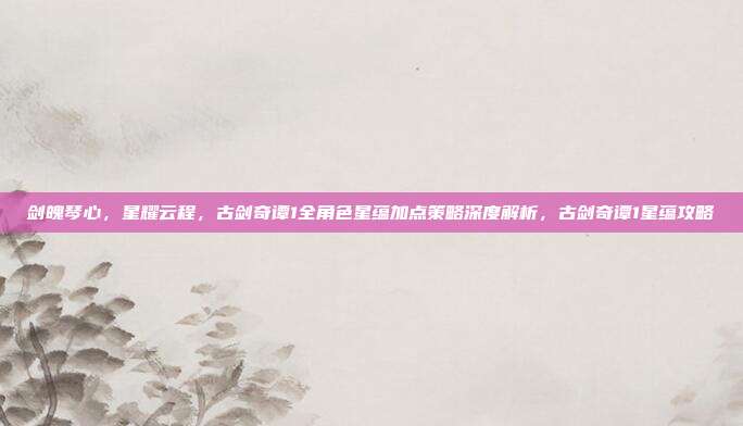 剑魄琴心，星耀云程，古剑奇谭1全角色星蕴加点策略深度解析，古剑奇谭1星蕴攻略