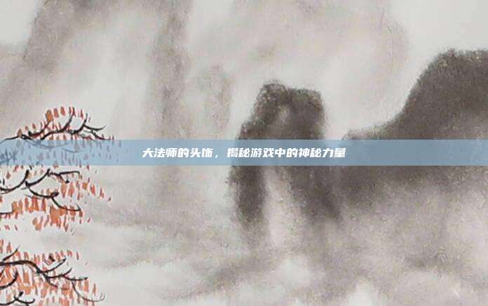 大法师的头饰，揭秘游戏中的神秘力量