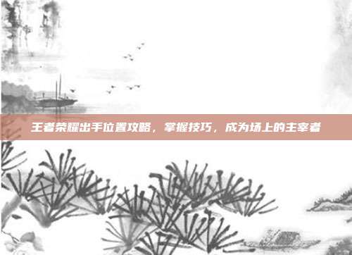 王者荣耀出手位置攻略，掌握技巧，成为场上的主宰者