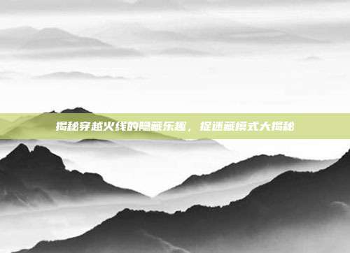 揭秘穿越火线的隐藏乐趣，捉迷藏模式大揭秘