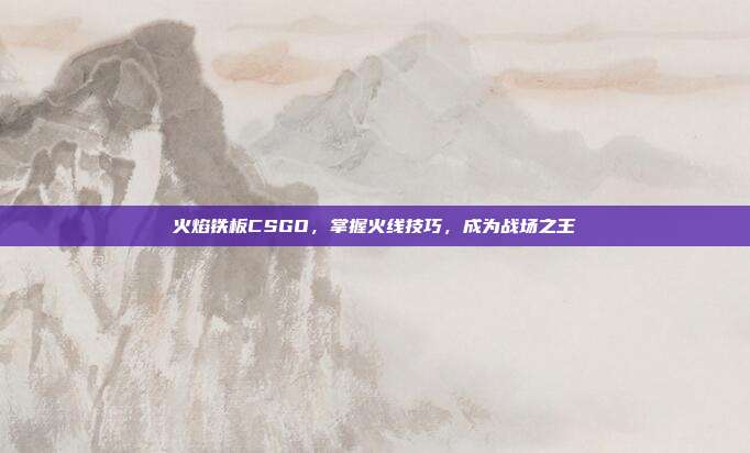 火焰铁板CSGO，掌握火线技巧，成为战场之王