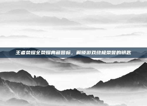 王者荣耀全荣耀典藏图标，解锁游戏终极荣誉的钥匙