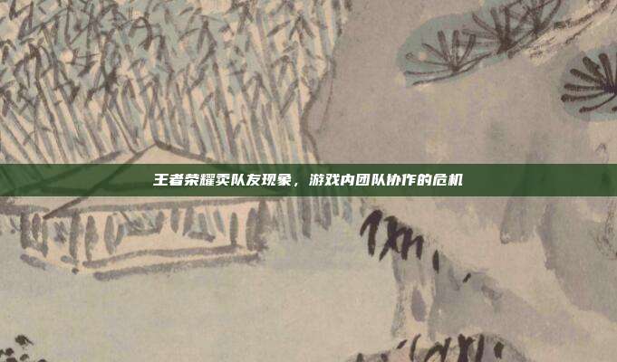 王者荣耀卖队友现象,游戏内团队协作的危机