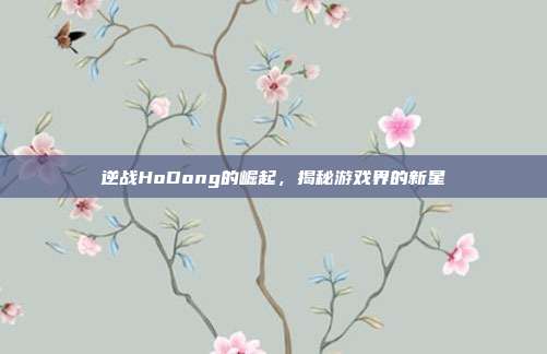 逆战HoDong的崛起，揭秘游戏界的新星