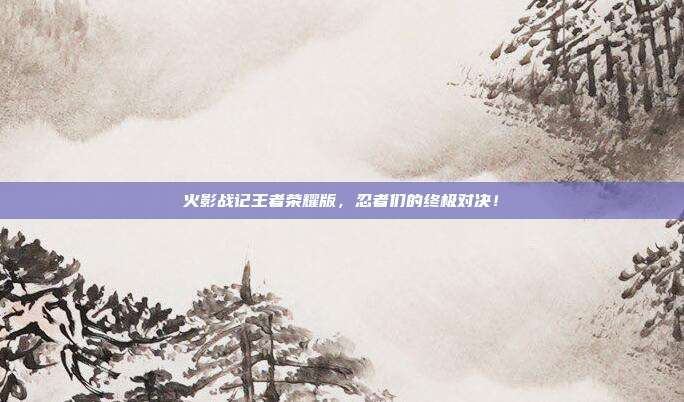 火影战记王者荣耀版,忍者们的终极对决!