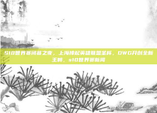 S10世界赛闭幕之夜,上海捧起英雄联盟圣杯,DWG开创全新王朝,s10世界赛新闻