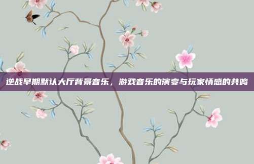 逆战早期默认大厅背景音乐,游戏音乐的演变与玩家情感的共鸣