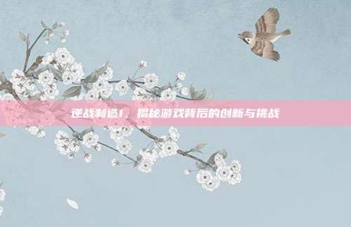 逆战制造1，揭秘游戏背后的创新与挑战