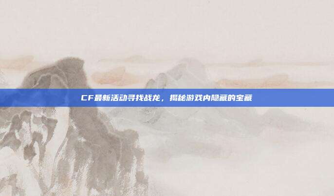 CF最新活动寻找战龙，揭秘游戏内隐藏的宝藏
