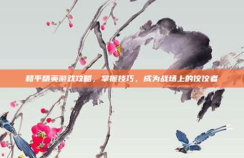 和平精英游戏攻略，掌握技巧，成为战场上的佼佼者
