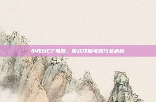 小钱玩CF电脑,游戏攻略与技巧全解析