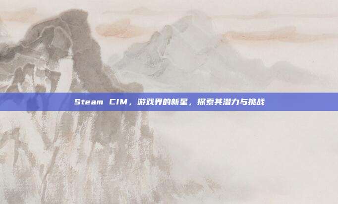 Steam CIM,游戏界的新星,探索其潜力与挑战