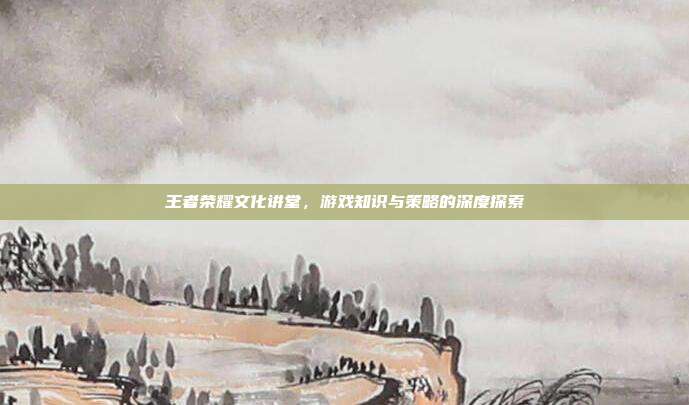 王者荣耀文化讲堂，游戏知识与策略的深度探索