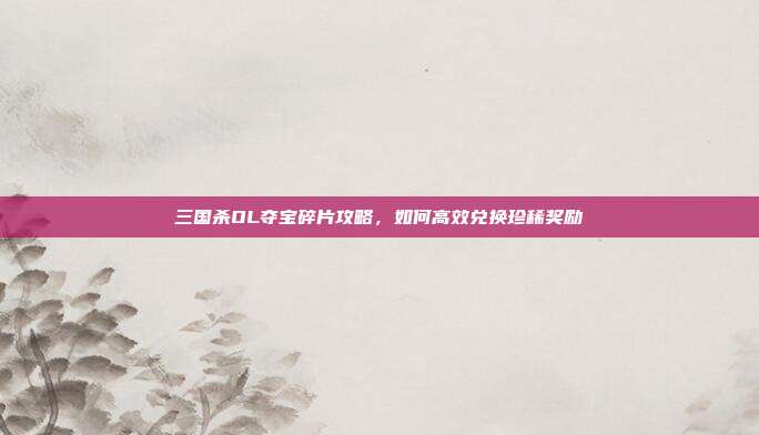 三国杀OL夺宝碎片攻略,如何高效兑换珍稀奖励